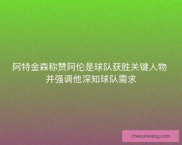 阿特金森称赞阿伦是球队获胜关键人物 并强调他深知球队需求