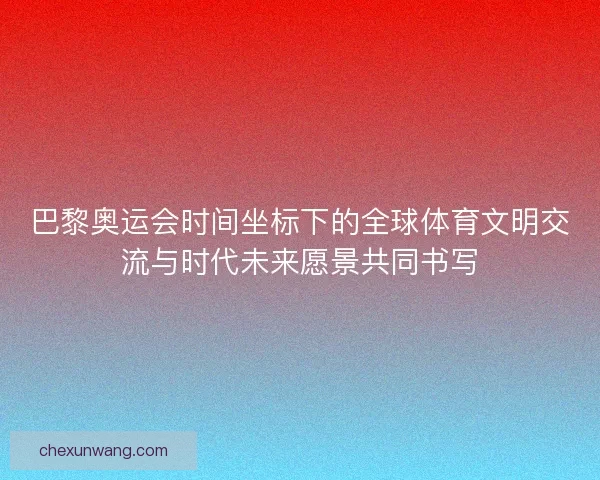 巴黎奥运会时间坐标下的全球体育文明交流与时代未来愿景共同书写