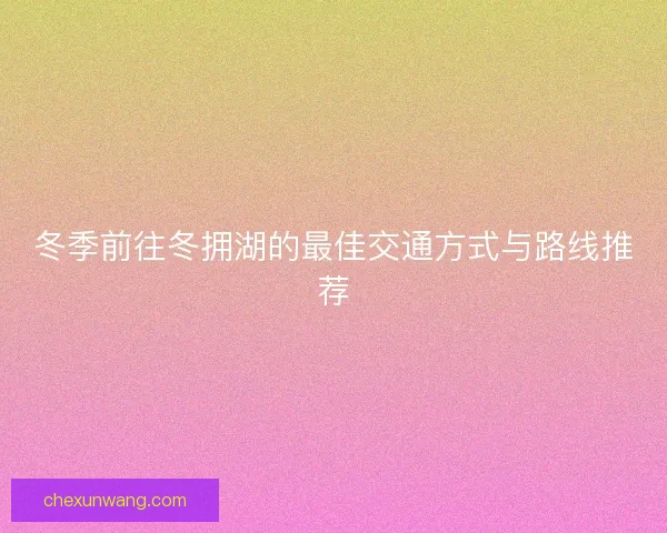 冬季前往冬拥湖的最佳交通方式与路线推荐