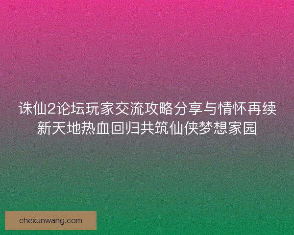 诛仙2论坛玩家交流攻略分享与情怀再续新天地热血回归共筑仙侠梦想家园