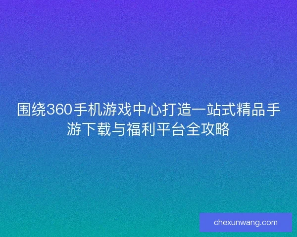 围绕360手机游戏中心打造一站式精品手游下载与福利平台全攻略