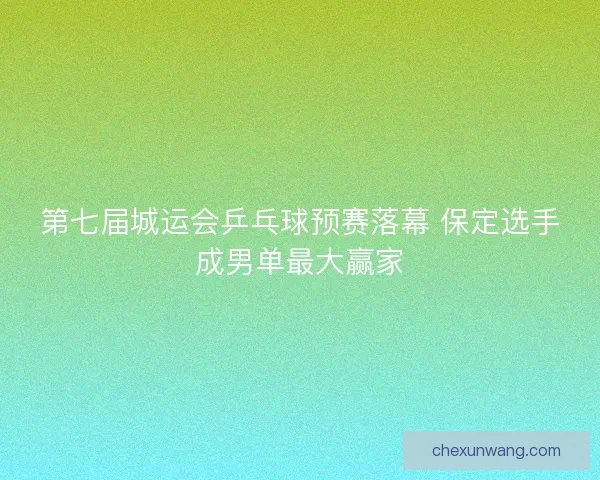 第七届城运会乒乓球预赛落幕 保定选手成男单最大赢家