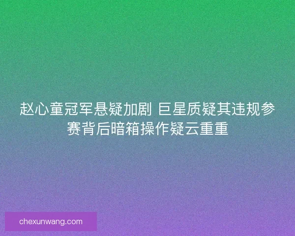 赵心童冠军悬疑加剧 巨星质疑其违规参赛背后暗箱操作疑云重重