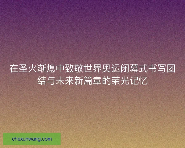 在圣火渐熄中致敬世界奥运闭幕式书写团结与未来新篇章的荣光记忆