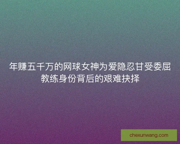 年赚五千万的网球女神为爱隐忍甘受委屈教练身份背后的艰难抉择