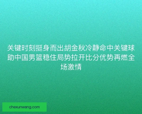 关键时刻挺身而出胡金秋冷静命中关键球助中国男篮稳住局势拉开比分优势再燃全场激情