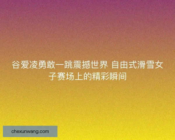 谷爱凌勇敢一跳震撼世界 自由式滑雪女子赛场上的精彩瞬间