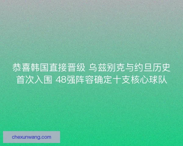 恭喜韩国直接晋级 乌兹别克与约旦历史首次入围 48强阵容确定十支核心球队 恭喜韩国直接晋级 乌兹别克与约旦历史首次入围 48强阵容确定十支核心球队