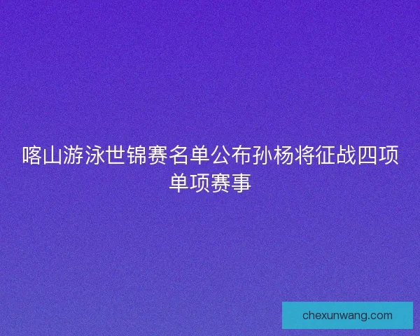 喀山游泳世锦赛名单公布孙杨将征战四项单项赛事