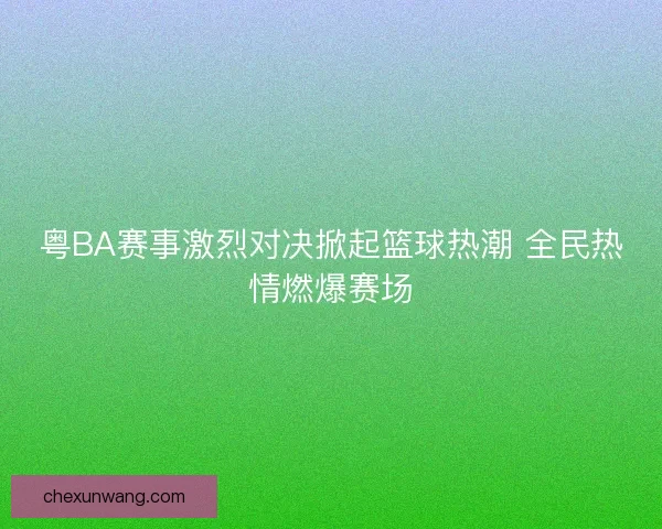 粤BA赛事激烈对决掀起篮球热潮 全民热情燃爆赛场 粤BA赛事激烈对决掀起篮球热潮 全民热情燃爆赛场