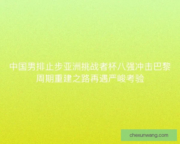 中国男排止步亚洲挑战者杯八强冲击巴黎周期重建之路再遇严峻考验 中国男排止步亚洲挑战者杯八强冲击巴黎周期重建之路再遇严峻考验