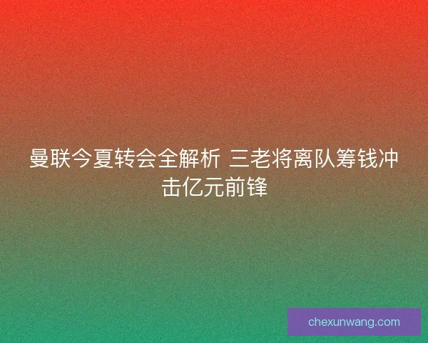 曼联今夏转会全解析 三老将离队筹钱冲击亿元前锋 曼联今夏转会全解析 三老将离队筹钱冲击亿元前锋