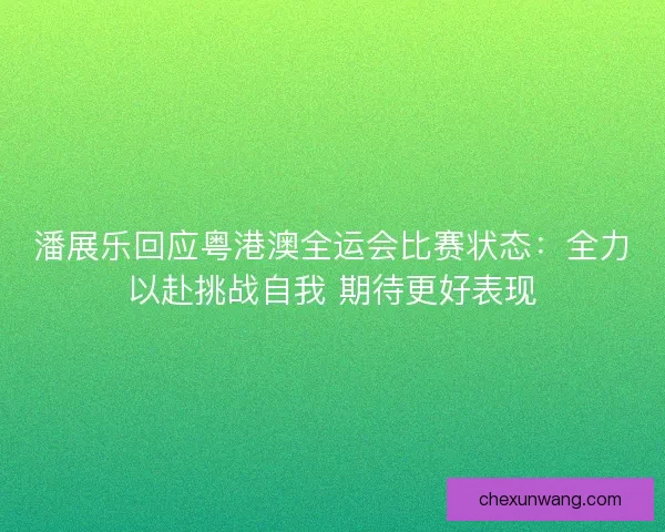 潘展乐回应粤港澳全运会比赛状态：全力以赴挑战自我 期待更好表现