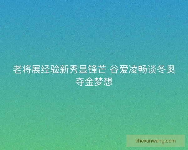 老将展经验新秀显锋芒 谷爱凌畅谈冬奥夺金梦想 老将展经验新秀显锋芒 谷爱凌畅谈冬奥夺金梦想