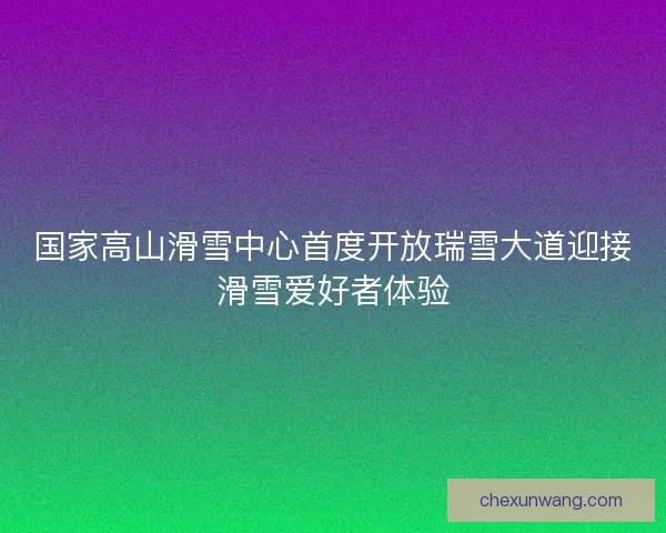国家高山滑雪中心首度开放瑞雪大道迎接滑雪爱好者体验