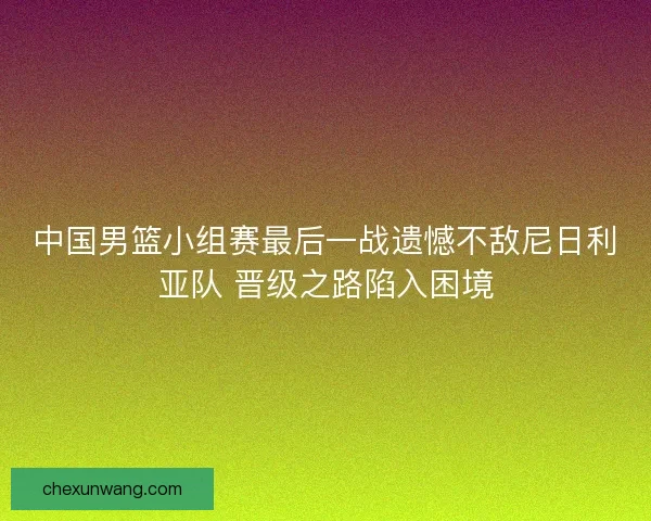 中国男篮小组赛最后一战遗憾不敌尼日利亚队 晋级之路陷入困境 中国男篮小组赛最后一战遗憾不敌尼日利亚队 晋级之路陷入困境